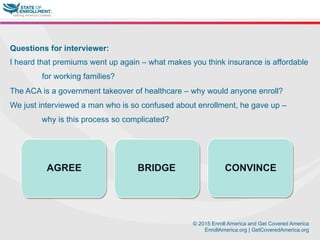 © 2015 Enroll America and Get Covered America
EnrollAmerica.org | GetCoveredAmerica.org
Questions for interviewer:
I heard that premiums went up again – what makes you think insurance is affordable
for working families?
The ACA is a government takeover of healthcare – why would anyone enroll?
We just interviewed a man who is so confused about enrollment, he gave up –
why is this process so complicated?
AGREE BRIDGE CONVINCE
 
