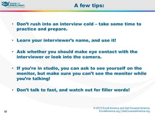 © 2015 Enroll America and Get Covered America
EnrollAmerica.org | GetCoveredAmerica.org32
A few tips:
•  Don’t rush into an interview cold – take some time to
practice and prepare.
•  Learn your interviewer’s name, and use it!
•  Ask whether you should make eye contact with the
interviewer or look into the camera.
•  If you’re in studio, you can ask to see yourself on the
monitor, but make sure you can’t see the monitor while
you’re talking!
•  Don’t talk to fast, and watch out for filler words!
 