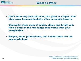 © 2015 Enroll America and Get Covered America
EnrollAmerica.org | GetCoveredAmerica.org33
What to Wear
•  Don’t wear any loud patterns, like plaid or stripes. And
stay away from particularly shiny or dangly jewelry.
•  Generally, steer clear of white, black, and bright red.
Pick a color in the mid-range that works with your
complexion.
•  Simple, plain, professional, and comfortable are the
key words here.
 
