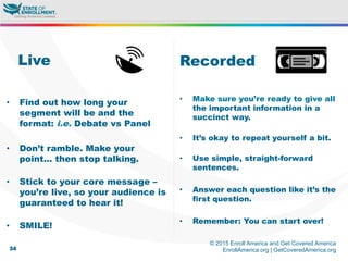 © 2015 Enroll America and Get Covered America
EnrollAmerica.org | GetCoveredAmerica.org34
Recorded
•  Make sure you’re ready to give all
the important information in a
succinct way.
•  It’s okay to repeat yourself a bit.
•  Use simple, straight-forward
sentences.
•  Answer each question like it’s the
first question.
•  Remember: You can start over!
Live
•  Find out how long your
segment will be and the
format: i.e. Debate vs Panel
•  Don’t ramble. Make your
point… then stop talking.
•  Stick to your core message –
you’re live, so your audience is
guaranteed to hear it!
•  SMILE!
 