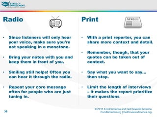 © 2015 Enroll America and Get Covered America
EnrollAmerica.org | GetCoveredAmerica.org35
Print
•  With a print reporter, you can
share more context and detail.
•  Remember, though, that your
quotes can be taken out of
context.
•  Say what you want to say…
then stop.
•  Limit the length of interviews
– it makes the report prioritize
their questions
Radio
•  Since listeners will only hear
your voice, make sure you’re
not speaking in a monotone.
•  Bring your notes with you and
keep them in front of you.
•  Smiling still helps! Often you
can hear it through the radio.
•  Repeat your core message
often for people who are just
tuning in.
 
