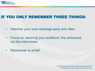 © 2015 Enroll America and Get Covered America
EnrollAmerica.org | GetCoveredAmerica.org37
IF YOU ONLY REMEMBER THREE THINGS:
•  Hammer your core message early and often.
•  Focus on reaching your audience, the uninsured,
not the interviewer.
•  Remember to smile!
 