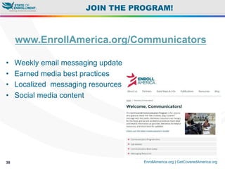 © 2015 Enroll America and Get Covered America
EnrollAmerica.org | GetCoveredAmerica.org38
JOIN THE PROGRAM!
www.EnrollAmerica.org/Communicators
•  Weekly email messaging update
•  Earned media best practices
•  Localized messaging resources
•  Social media content
 