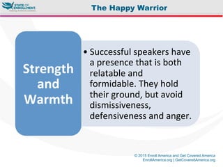 © 2015 Enroll America and Get Covered America
EnrollAmerica.org | GetCoveredAmerica.org
The Happy Warrior
• Successful	
  speakers	
  have	
  
a	
  presence	
  that	
  is	
  both	
  
relatable	
  and	
  
formidable.	
  They	
  hold	
  
their	
  ground,	
  but	
  avoid	
  
dismissiveness,	
  
defensiveness	
  and	
  anger.	
  
Strength	
  
and	
  
Warmth	
  	
  
 