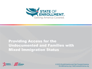© 2015 Enroll America and Get Covered America
EnrollAmerica.org | GetCoveredAmerica.org
Providing Access for the
Undocumented and Families with
Mixed Immigration Status
 