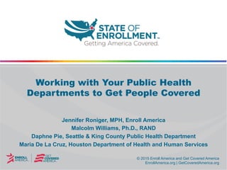 © 2015 Enroll America and Get Covered America
EnrollAmerica.org | GetCoveredAmerica.org
© 2015 Enroll America and Get Covered America
EnrollAmerica.org | GetCoveredAmerica.org
Working with Your Public Health
Departments to Get People Covered
Jennifer Roniger, MPH, Enroll America
Malcolm Williams, Ph.D., RAND
Daphne Pie, Seattle & King County Public Health Department
Maria De La Cruz, Houston Department of Health and Human Services
 