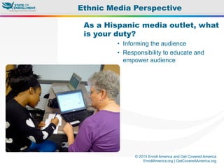 © 2015 Enroll America and Get Covered America
EnrollAmerica.org | GetCoveredAmerica.org
As a Hispanic media outlet, what
is your duty?
•  Informing the audience
•  Responsibility to educate and
empower audience
Ethnic Media Perspective
 