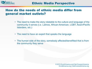© 2015 Enroll America and Get Covered America
EnrollAmerica.org | GetCoveredAmerica.org
How do the needs of ethnic media differ from
general market outlets?
•  The need to make the story relatable to the culture and language of the
community it serves (i.e. Latinos, African-American, LGBT, Asian/Pacific
Islanders, etc.)
•  The need to have an expert that speaks the language
•  The human side of the story, somebody affected/benefitted that is from
the community they serve
Ethnic Media Perspective
 