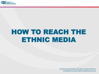 © 2015 Enroll America and Get Covered America
EnrollAmerica.org | GetCoveredAmerica.org
HOW TO REACH THE
ETHNIC MEDIA
 