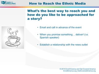 © 2015 Enroll America and Get Covered America
EnrollAmerica.org | GetCoveredAmerica.org
What’s the best way to reach you and
how do you like to be approached for
a story?
•  Email and call in advance of the event
•  When you promise something… deliver! (i.e.
Spanish speaker)
•  Establish a relationship with the news outlet
How to Reach the Ethnic Media
 