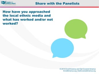 © 2015 Enroll America and Get Covered America
EnrollAmerica.org | GetCoveredAmerica.org
How have you approached
the local ethnic media and
what has worked and/or not
worked?
Share with the Panelists
 