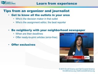 © 2015 Enroll America and Get Covered America
EnrollAmerica.org | GetCoveredAmerica.org
Tips from an organizer and journalist
•  Get to know all the outlets in your area
•  Who’s the decision maker in that outlet
•  Who’s the assignment editor, the beat reporter
•  Be neighborly with your neighborhood newspaper
•  When are their deadlines
•  Offer ready-to-print articles (error-free)
•  Offer exclusives
Learn from experience
 