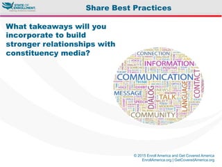 © 2015 Enroll America and Get Covered America
EnrollAmerica.org | GetCoveredAmerica.org
What takeaways will you
incorporate to build
stronger relationships with
constituency media?
Share Best Practices
 