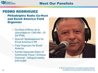 © 2015 Enroll America and Get Covered America
EnrollAmerica.org | GetCoveredAmerica.org3
Meet Our Panelists
PEDRO RODRIGUEZ
Philadelphia Radio Co-Host
and Enroll America Field
Organizer
•  Co-Host of Ritmo de la
comunidad on 1340 AM – El
Zol Philly
•  Spanish Spokesperson for
Enroll America in PA
•  Field Organizer for Enroll
America
•  Former Associate Editor of
Community Focus / Enfoque
Comunal – bilingual weekly
print outlet
 