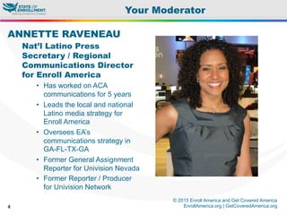 © 2015 Enroll America and Get Covered America
EnrollAmerica.org | GetCoveredAmerica.org4
Your Moderator
ANNETTE RAVENEAU
Nat’l Latino Press
Secretary / Regional
Communications Director
for Enroll America
•  Has worked on ACA
communications for 5 years
•  Leads the local and national
Latino media strategy for
Enroll America
•  Oversees EA’s
communications strategy in
GA-FL-TX-GA
•  Former General Assignment
Reporter for Univision Nevada
•  Former Reporter / Producer
for Univision Network
 