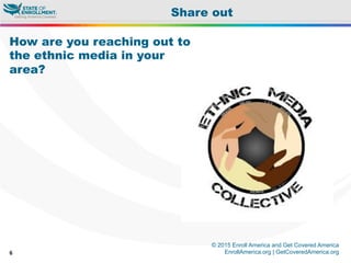© 2015 Enroll America and Get Covered America
EnrollAmerica.org | GetCoveredAmerica.org6
Share out
How are you reaching out to
the ethnic media in your
area?
 