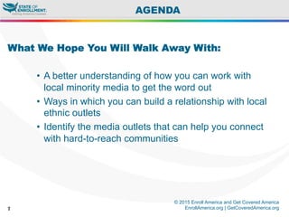 © 2015 Enroll America and Get Covered America
EnrollAmerica.org | GetCoveredAmerica.org7
AGENDA
What We Hope You Will Walk Away With:
•  A better understanding of how you can work with
local minority media to get the word out
•  Ways in which you can build a relationship with local
ethnic outlets
•  Identify the media outlets that can help you connect
with hard-to-reach communities
 