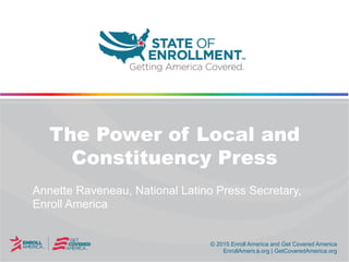 © 2015 Enroll America and Get Covered America
EnrollAmerica.org | GetCoveredAmerica.org
© 2015 Enroll America and Get Covered America
EnrollAmerica.org | GetCoveredAmerica.org
The Power of Local and
Constituency Press
Annette Raveneau, National Latino Press Secretary,
Enroll America
 
