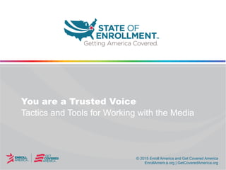 © 2015 Enroll America and Get Covered America
EnrollAmerica.org | GetCoveredAmerica.org
© 2015 Enroll America and Get Covered America
EnrollAmerica.org | GetCoveredAmerica.org
You are a Trusted Voice
Tactics and Tools for Working with the Media
 