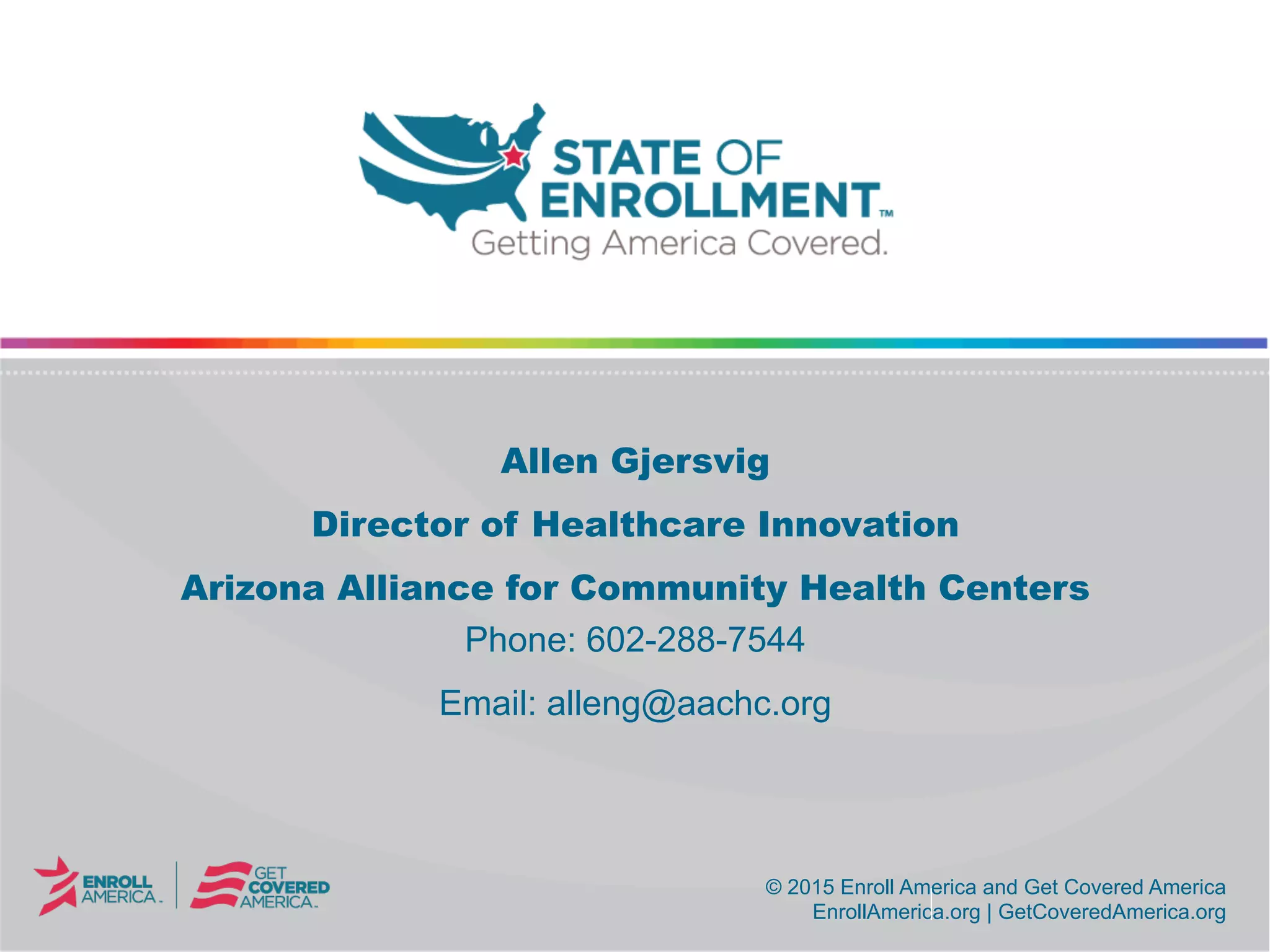 © 2015 Enroll America and Get Covered America
EnrollAmerica.org | GetCoveredAmerica.org
© 2015 Enroll America and Get Covered America
EnrollAmerica.org | GetCoveredAmerica.org
Allen Gjersvig
Director of Healthcare Innovation
Arizona Alliance for Community Health Centers
Phone: 602-288-7544
Email: alleng@aachc.org
 