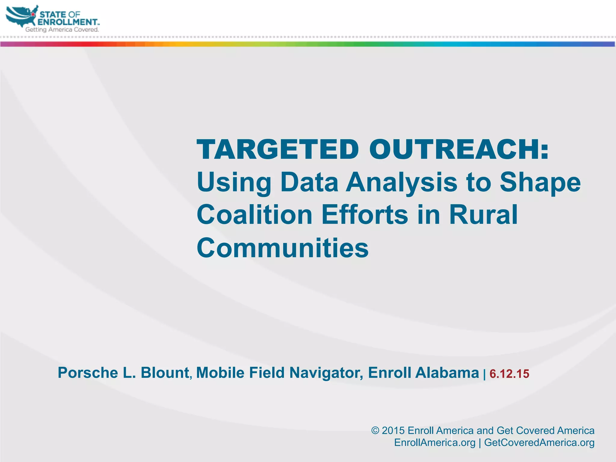 © 2015 Enroll America and Get Covered America
EnrollAmerica.org | GetCoveredAmerica.org
Porsche L. Blount, Mobile Field Navigator, Enroll Alabama | 6.12.15
TARGETED OUTREACH:
Using Data Analysis to Shape
Coalition Efforts in Rural
Communities
 