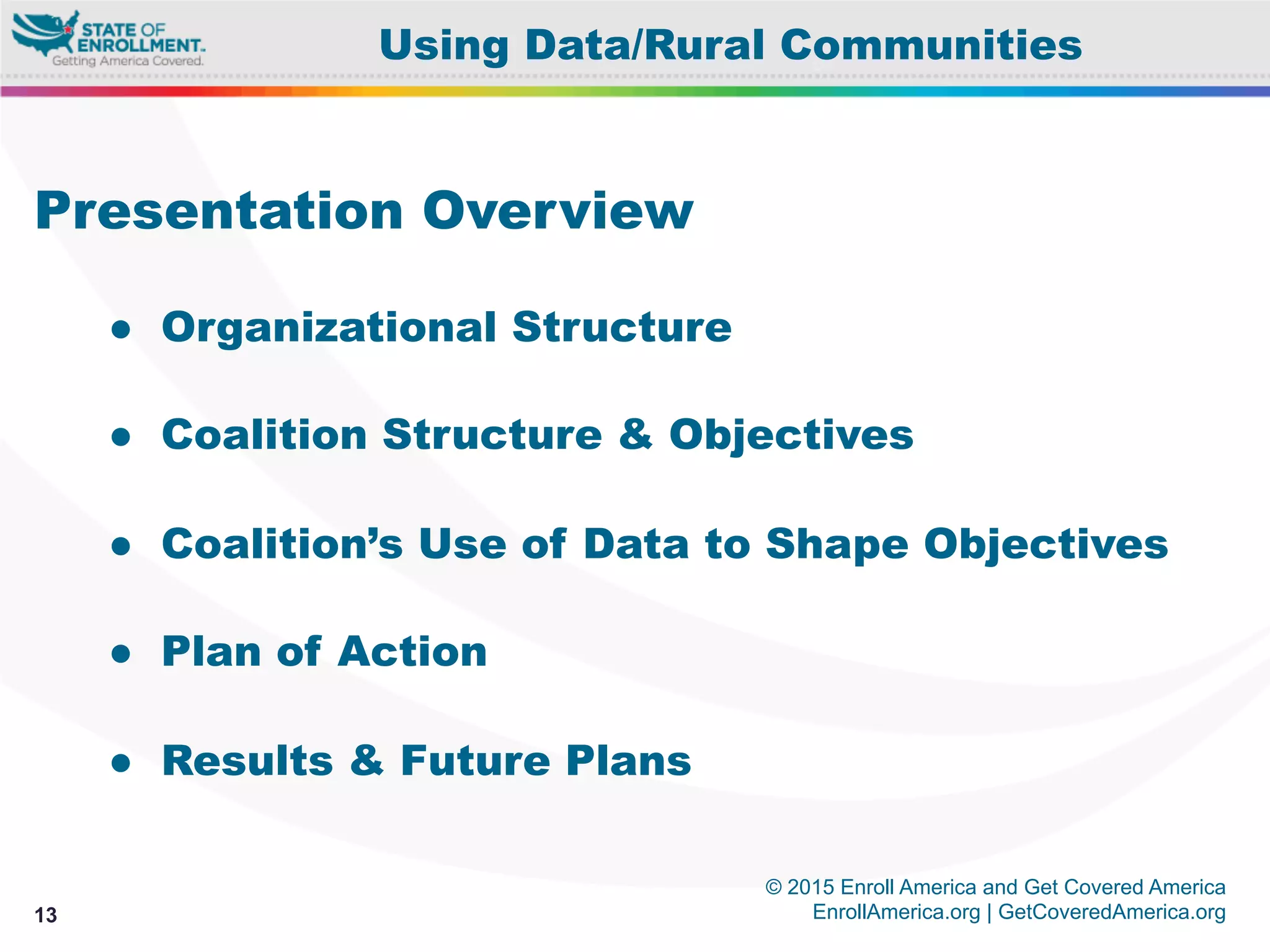 © 2015 Enroll America and Get Covered America
EnrollAmerica.org | GetCoveredAmerica.org13
Using Data/Rural Communities
Presentation Overview
●  Organizational Structure
●  Coalition Structure & Objectives
●  Coalition’s Use of Data to Shape Objectives
●  Plan of Action
●  Results & Future Plans
 