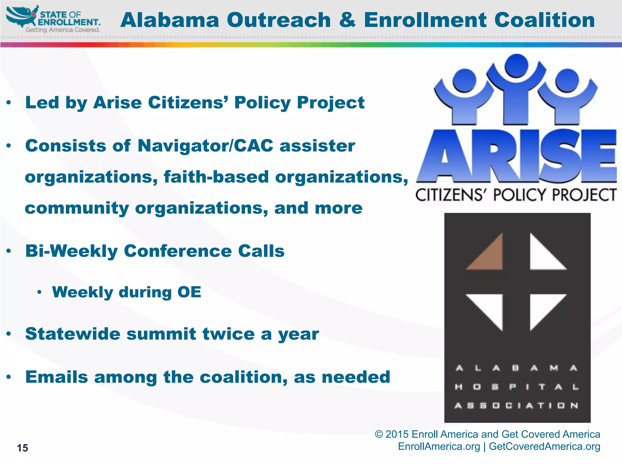 © 2015 Enroll America and Get Covered America
EnrollAmerica.org | GetCoveredAmerica.org15
Alabama Outreach & Enrollment Coalition
•  Led by Arise Citizens’ Policy Project
•  Consists of Navigator/CAC assister
organizations, faith-based organizations,
community organizations, and more
•  Bi-Weekly Conference Calls
•  Weekly during OE
•  Statewide summit twice a year
•  Emails among the coalition, as needed
 