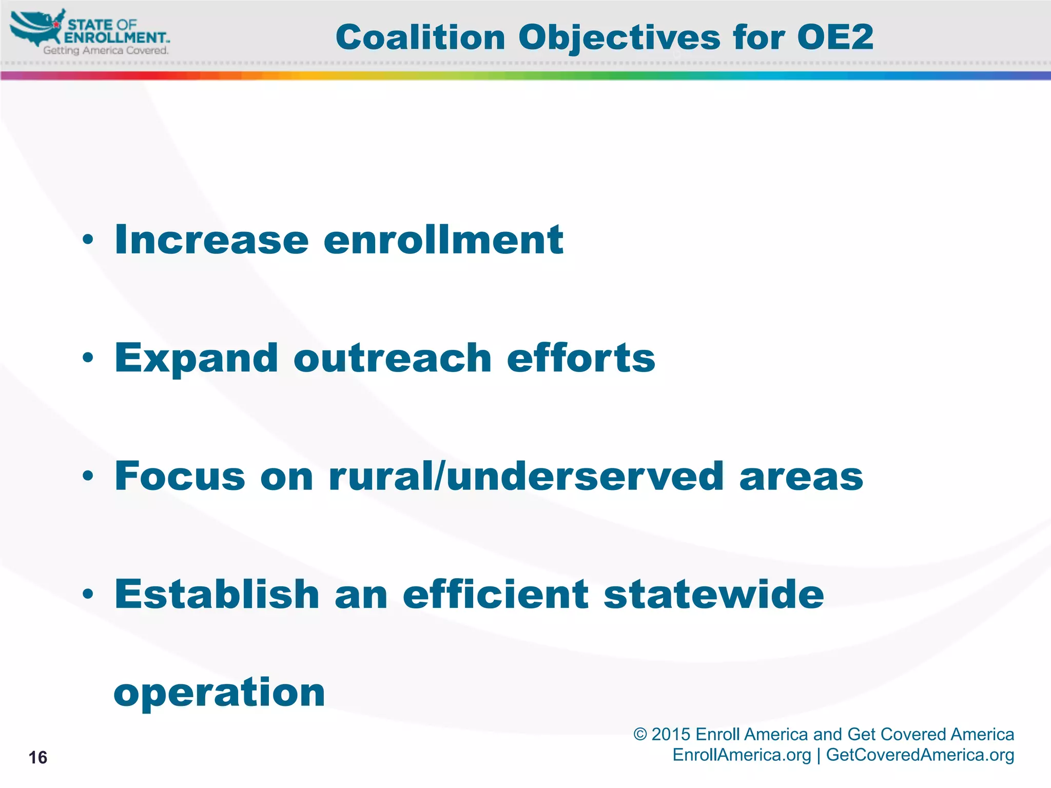 © 2015 Enroll America and Get Covered America
EnrollAmerica.org | GetCoveredAmerica.org16
Coalition Objectives for OE2
•  Increase enrollment
•  Expand outreach efforts
•  Focus on rural/underserved areas
•  Establish an efficient statewide
operation
 