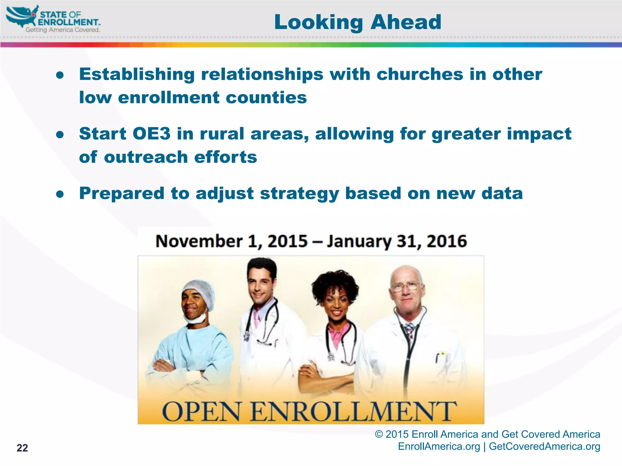 © 2015 Enroll America and Get Covered America
EnrollAmerica.org | GetCoveredAmerica.org22
Looking Ahead
●  Establishing relationships with churches in other
low enrollment counties
●  Start OE3 in rural areas, allowing for greater impact
of outreach efforts
●  Prepared to adjust strategy based on new data
 