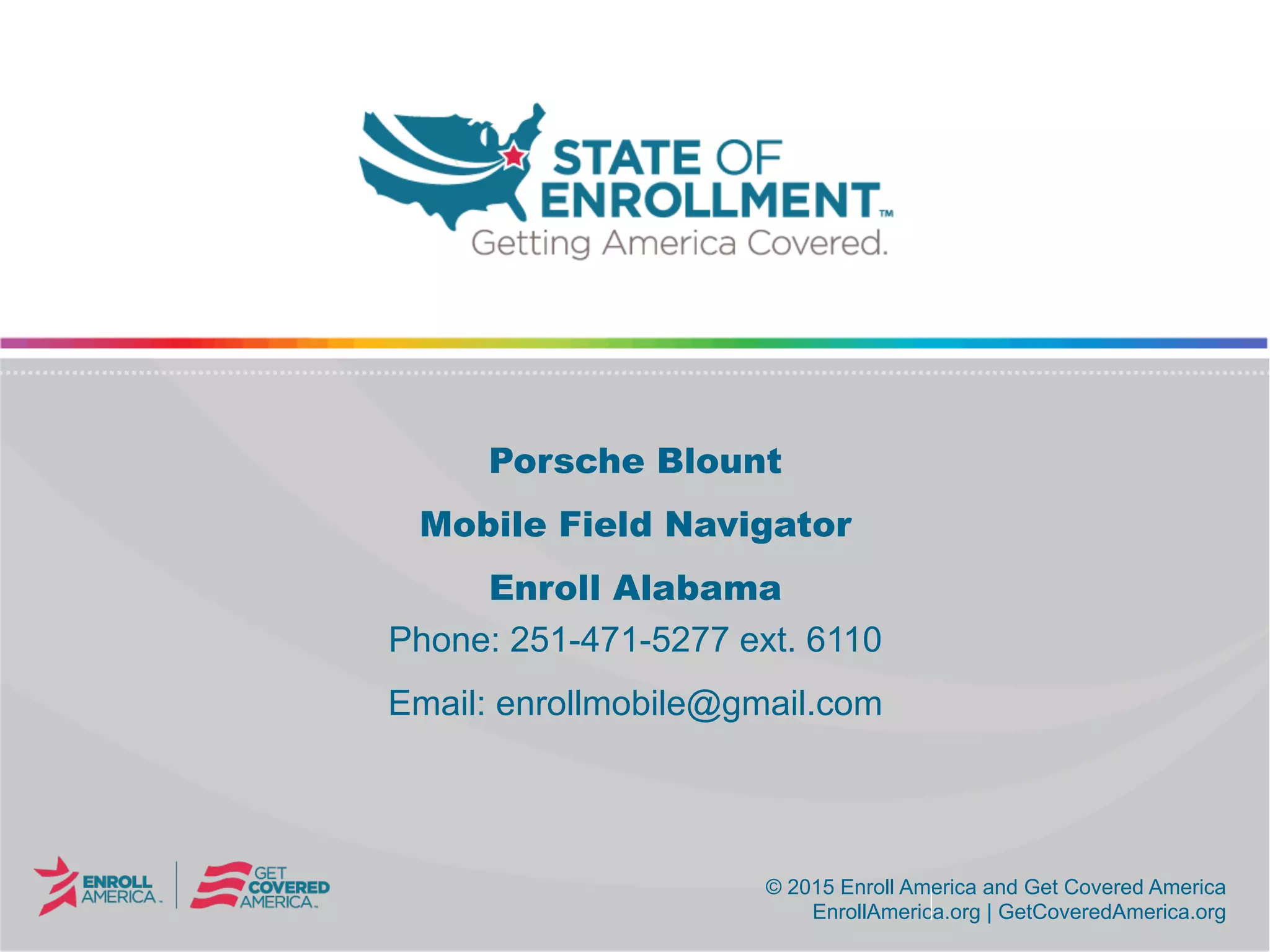 © 2015 Enroll America and Get Covered America
EnrollAmerica.org | GetCoveredAmerica.org
© 2015 Enroll America and Get Covered America
EnrollAmerica.org | GetCoveredAmerica.org
Porsche Blount
Mobile Field Navigator
Enroll Alabama
Phone: 251-471-5277 ext. 6110
Email: enrollmobile@gmail.com
 