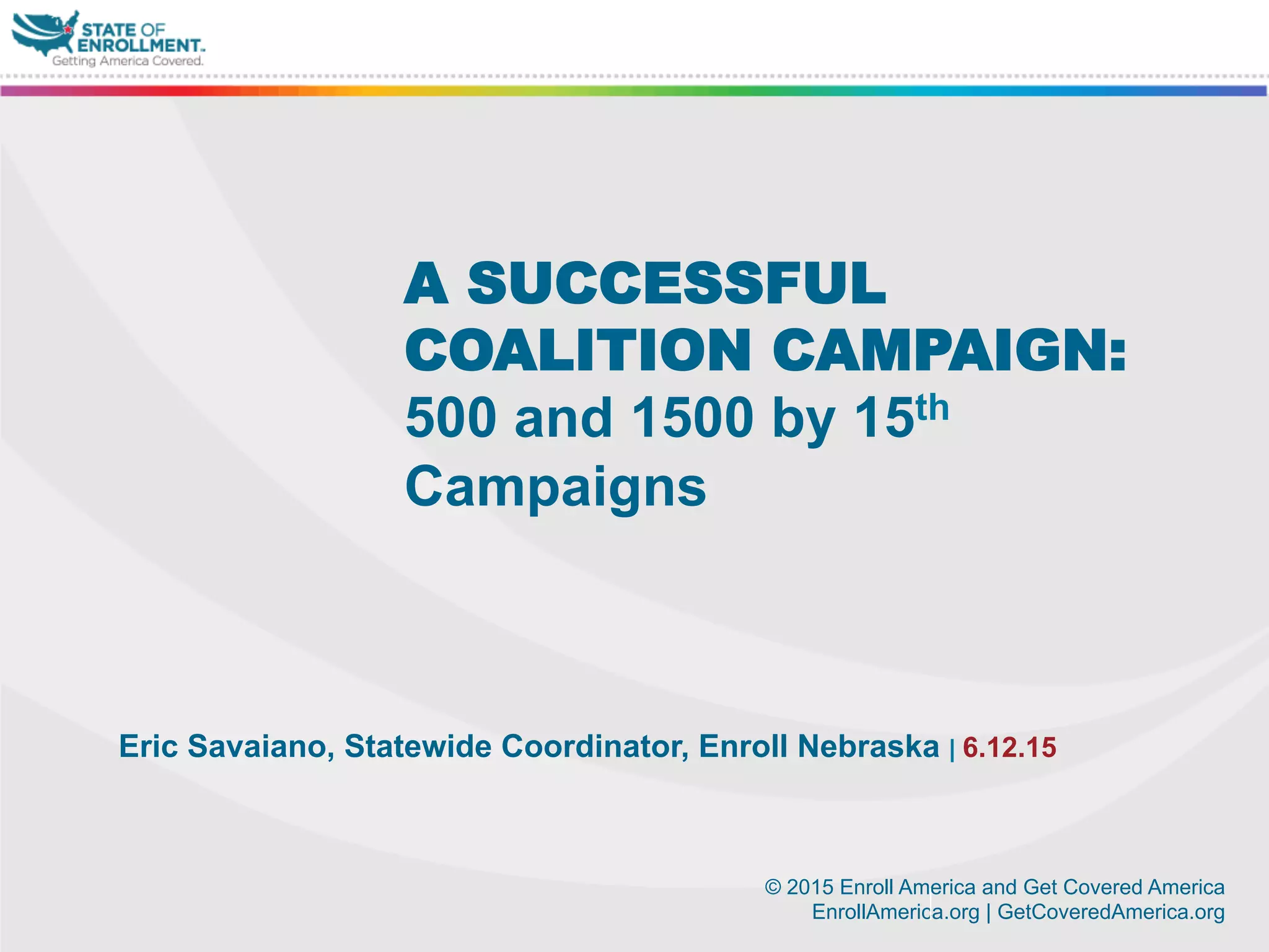 © 2015 Enroll America and Get Covered America
EnrollAmerica.org | GetCoveredAmerica.org
Eric Savaiano, Statewide Coordinator, Enroll Nebraska | 6.12.15
A SUCCESSFUL
COALITION CAMPAIGN:
500 and 1500 by 15th
Campaigns
 