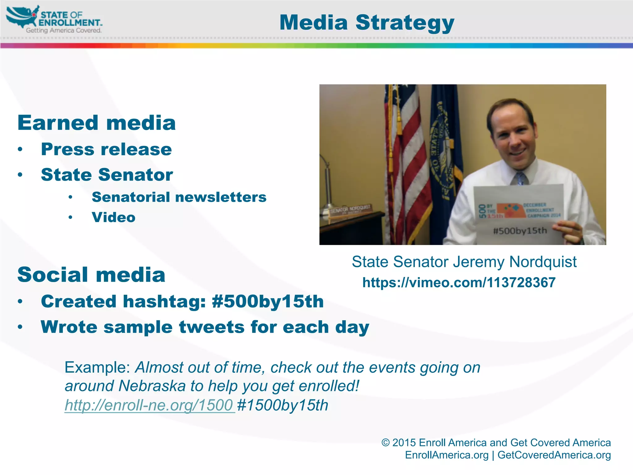 © 2015 Enroll America and Get Covered America
EnrollAmerica.org | GetCoveredAmerica.org
Earned media
•  Press release
•  State Senator
•  Senatorial newsletters
•  Video
Social media
•  Created hashtag: #500by15th
•  Wrote sample tweets for each day
Media Strategy
State Senator Jeremy Nordquist
Example: Almost out of time, check out the events going on
around Nebraska to help you get enrolled!
http://enroll-ne.org/1500 #1500by15th
https://vimeo.com/113728367
 