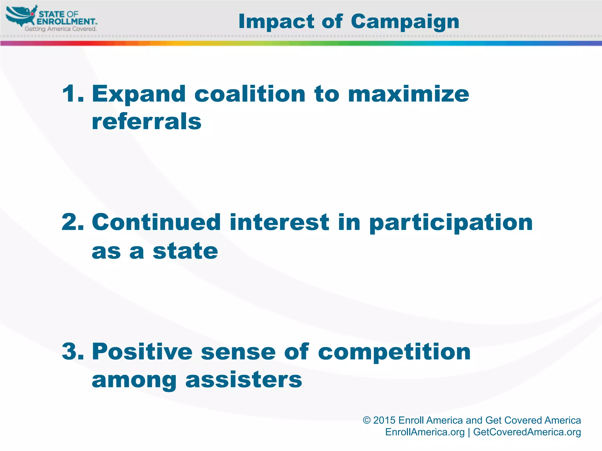 © 2015 Enroll America and Get Covered America
EnrollAmerica.org | GetCoveredAmerica.org
1. Expand coalition to maximize
referrals
2. Continued interest in participation
as a state
3. Positive sense of competition
among assisters
Impact of Campaign
 