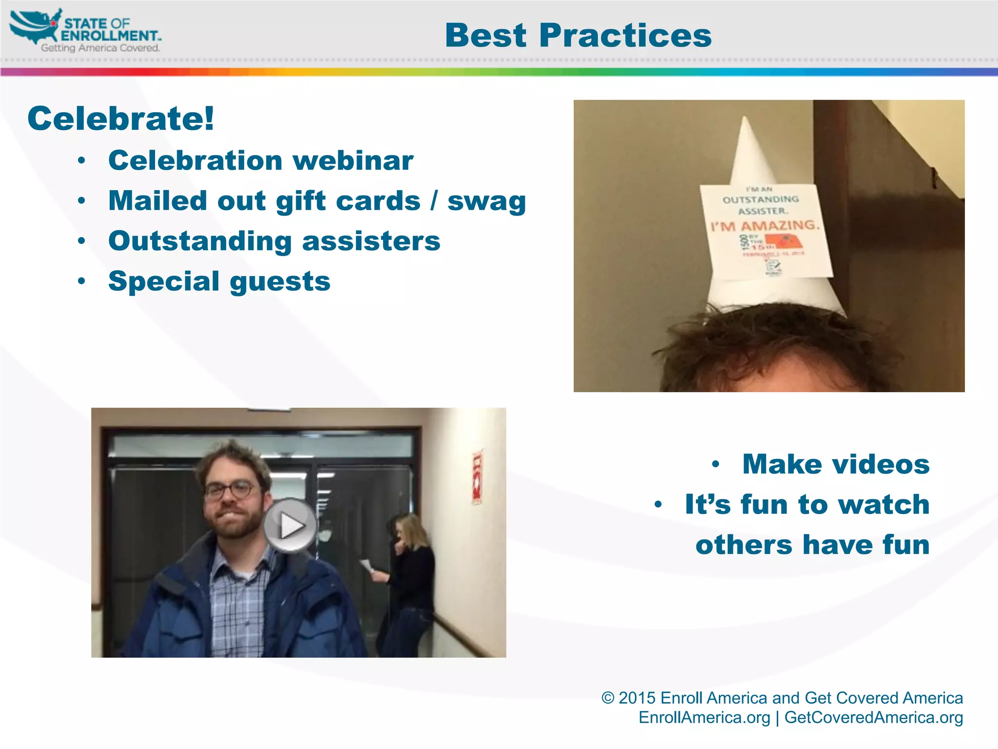 © 2015 Enroll America and Get Covered America
EnrollAmerica.org | GetCoveredAmerica.org
Celebrate!
•  Celebration webinar
•  Mailed out gift cards / swag
•  Outstanding assisters
•  Special guests
•  Make videos
•  It’s fun to watch
others have fun
Best Practices
 