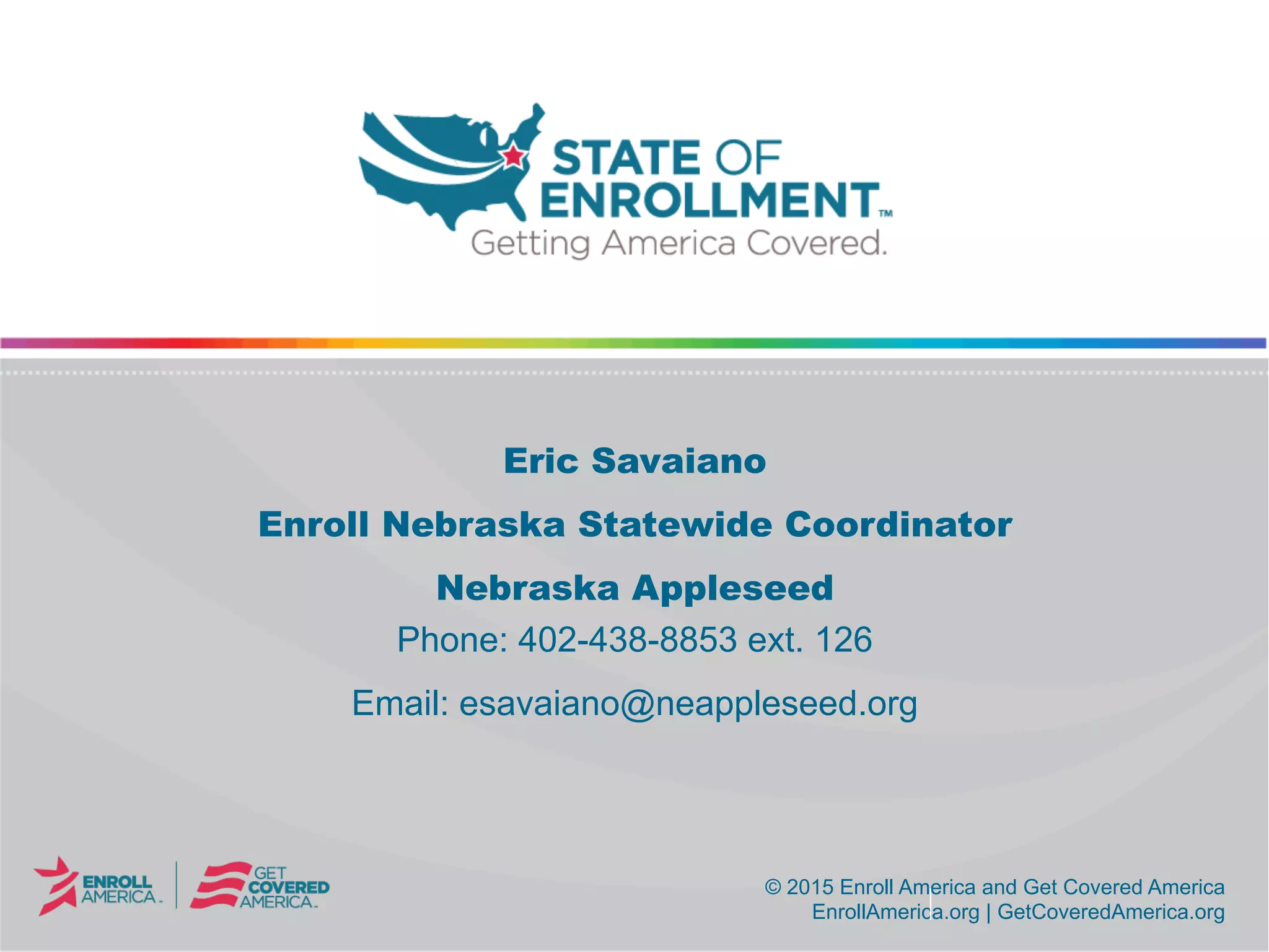 © 2015 Enroll America and Get Covered America
EnrollAmerica.org | GetCoveredAmerica.org
© 2015 Enroll America and Get Covered America
EnrollAmerica.org | GetCoveredAmerica.org
Eric Savaiano
Enroll Nebraska Statewide Coordinator
Nebraska Appleseed
Phone: 402-438-8853 ext. 126
Email: esavaiano@neappleseed.org
 