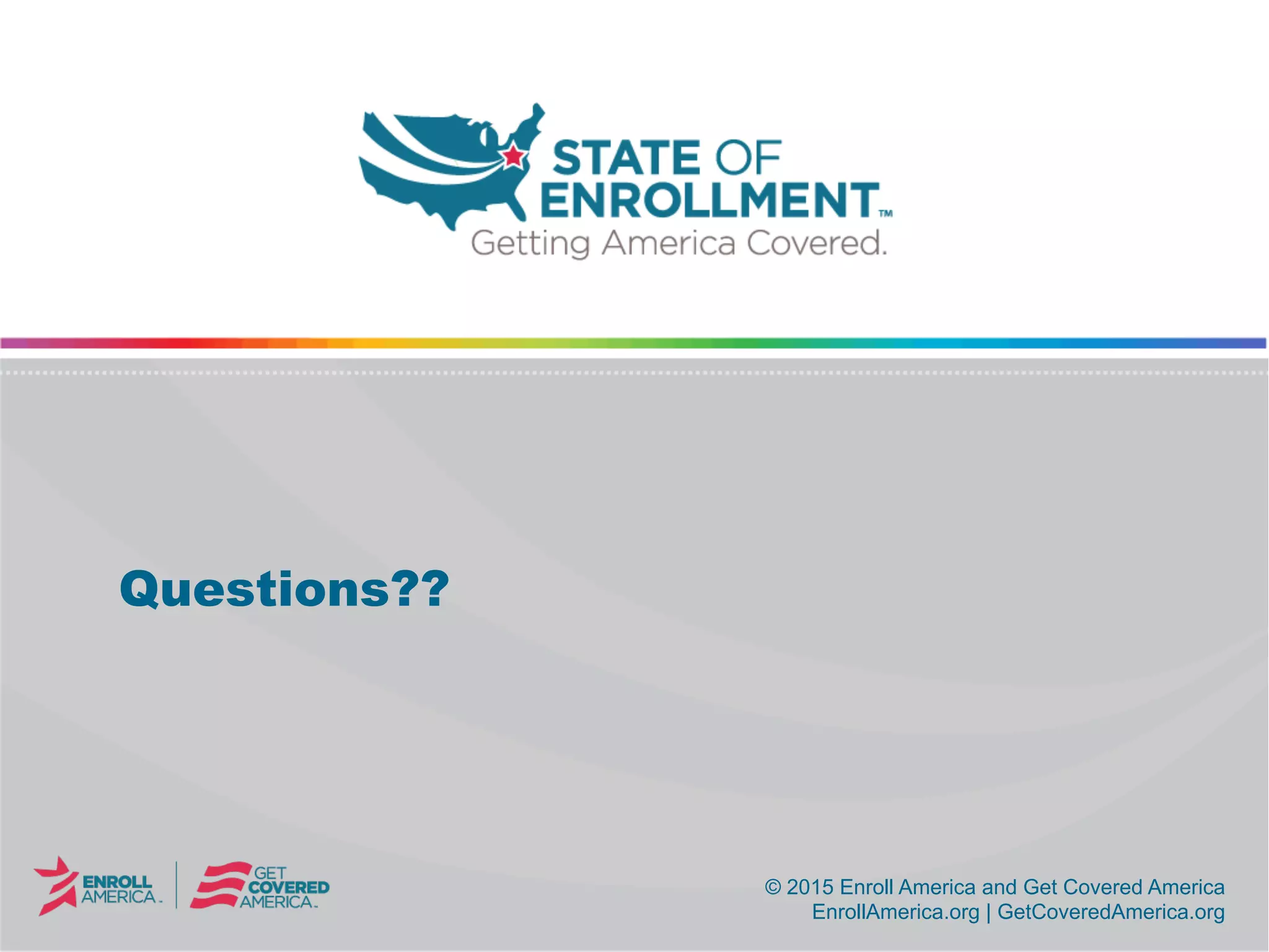 © 2015 Enroll America and Get Covered America
EnrollAmerica.org | GetCoveredAmerica.org
© 2015 Enroll America and Get Covered America
EnrollAmerica.org | GetCoveredAmerica.org
Questions??
 