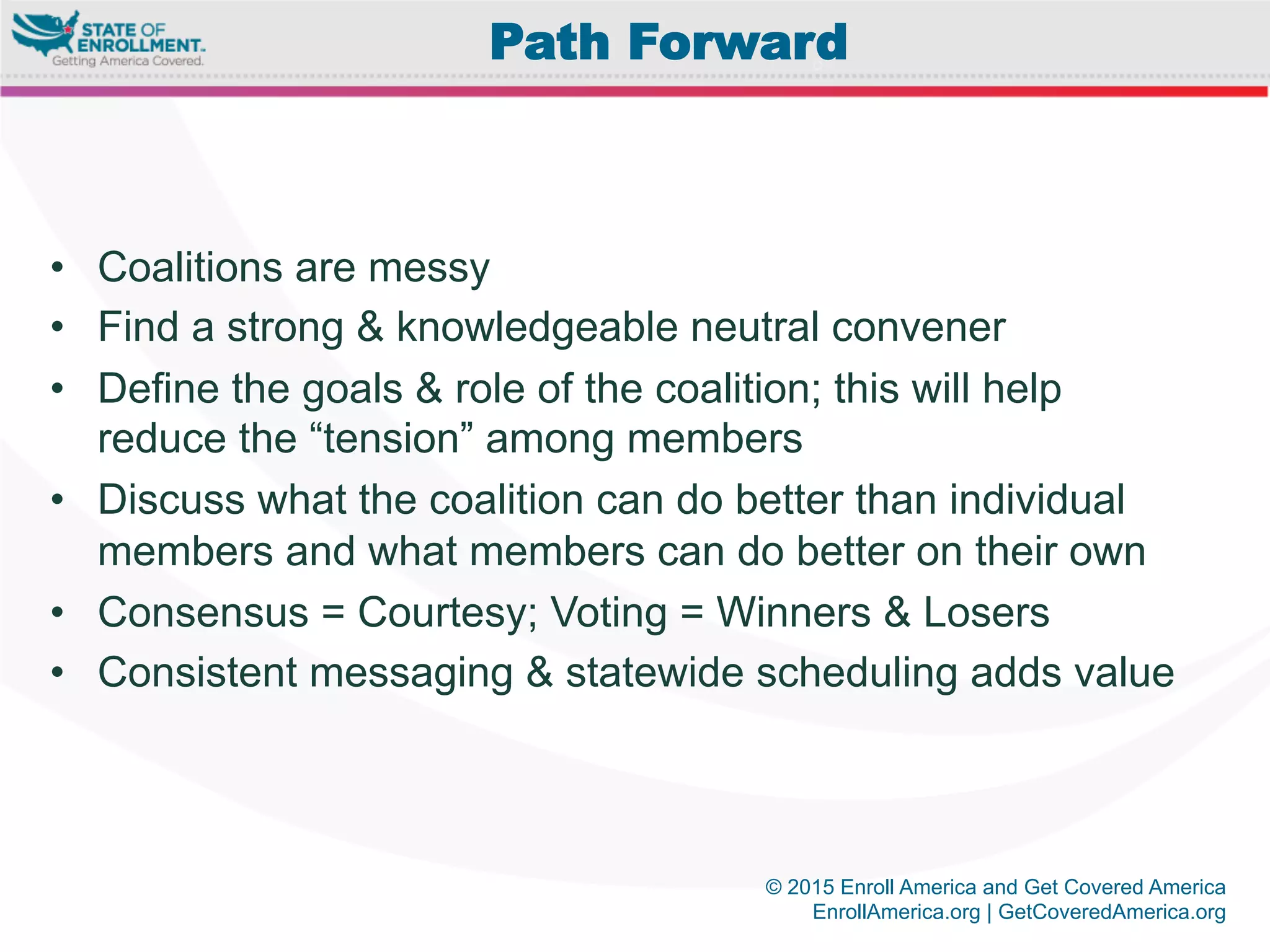 © 2015 Enroll America and Get Covered America
EnrollAmerica.org | GetCoveredAmerica.org
•  Coalitions are messy
•  Find a strong & knowledgeable neutral convener
•  Define the goals & role of the coalition; this will help
reduce the “tension” among members
•  Discuss what the coalition can do better than individual
members and what members can do better on their own
•  Consensus = Courtesy; Voting = Winners & Losers
•  Consistent messaging & statewide scheduling adds value
Path Forward
 