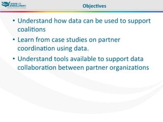 •  Understand	
  how	
  data	
  can	
  be	
  used	
  to	
  support	
  
coali,ons	
  
•  Learn	
  from	
  case	
  studies	
  on	
  partner	
  
coordina,on	
  using	
  data.	
  
•  Understand	
  tools	
  available	
  to	
  support	
  data	
  
collabora,on	
  between	
  partner	
  organiza,ons	
  
Objec3ves	
  
 