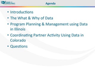 •  Introduc,ons	
  
•  The	
  What	
  &	
  Why	
  of	
  Data	
  
•  Program	
  Planning	
  &	
  Management	
  using	
  Data	
  
in	
  Illinois	
  
•  Coordina,ng	
  Partner	
  Ac,vity	
  Using	
  Data	
  in	
  
Colorado	
  
•  Ques,ons	
  
Agenda 	
  	
  
 