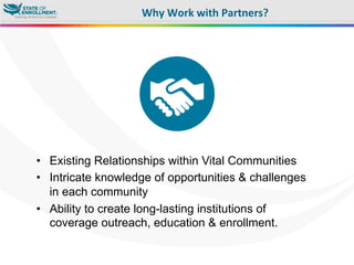 •  Existing Relationships within Vital Communities
•  Intricate knowledge of opportunities & challenges
in each community
•  Ability to create long-lasting institutions of
coverage outreach, education & enrollment.
Why	
  Work	
  with	
  Partners?	
  
 