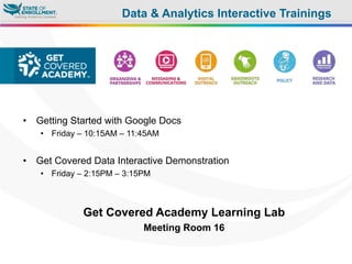 •  Getting Started with Google Docs
•  Friday – 10:15AM – 11:45AM
•  Get Covered Data Interactive Demonstration
•  Friday – 2:15PM – 3:15PM
Get Covered Academy Learning Lab
Meeting Room 16
Data & Analytics Interactive Trainings
 