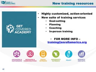 67
New training resources
•  Highly customized, action-oriented
•  New suite of training services
•  Goal-setting
•  Planning
•  Coaching
•  In-person training
•  FOR MORE INFO –
training@enrollamerica.org
 