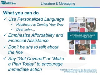 © 2015 Enroll America and Get Covered America
EnrollAmerica.org | GetCoveredAmerica.org
Literature & Messaging
What you can do
ü  Use Personalized Language
•  Healthcare is Coming Your Way
•  Dear John…
ü  Emphasize Affordability and
Financial Assistance
ü  Don’t be shy to talk about
the fine
ü  Say “Get Covered” or “Make
a Plan Today” to encourage
immediate action
 