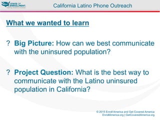 © 2015 Enroll America and Get Covered America
EnrollAmerica.org | GetCoveredAmerica.org
What we wanted to learn
?  Big Picture: How can we best communicate
with the uninsured population?
?  Project Question: What is the best way to
communicate with the Latino uninsured
population in California?
California Latino Phone Outreach
 