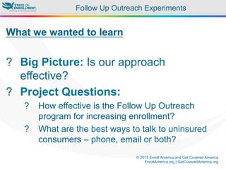© 2015 Enroll America and Get Covered America
EnrollAmerica.org | GetCoveredAmerica.org
Follow Up Outreach Experiments
What we wanted to learn
?  Big Picture: Is our approach
effective?
?  Project Questions:
?  How effective is the Follow Up Outreach
program for increasing enrollment?
?  What are the best ways to talk to uninsured
consumers – phone, email or both?
 