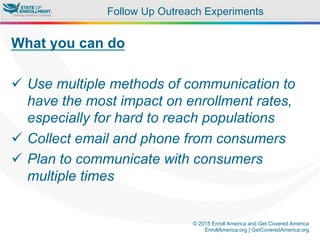 © 2015 Enroll America and Get Covered America
EnrollAmerica.org | GetCoveredAmerica.org
Follow Up Outreach Experiments
What you can do
ü  Use multiple methods of communication to
have the most impact on enrollment rates,
especially for hard to reach populations
ü  Collect email and phone from consumers
ü  Plan to communicate with consumers
multiple times
 