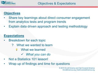 © 2015 Enroll America and Get Covered America
EnrollAmerica.org | GetCoveredAmerica.org
Objectives
•  Share key learnings about direct consumer engagement
from analytics tests and program trends
•  Explain data driven approach and testing methodology
Expectations
•  Breakdown for each topic
?  What we wanted to learn
"  What we learned
ü  What you can do
•  Not a Statistics 101 lesson!
•  Wrap up of findings and time for questions
Objectives & Expectations
 