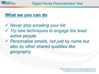 © 2015 Enroll America and Get Covered America
EnrollAmerica.org | GetCoveredAmerica.org
What we you can do
ü  Never stop emailing your list
ü  Try new techniques to engage the least
active people
ü  Personalize emails, not just by name but
also by other shared qualities like
geography
Digital Florida Personalization Test
 