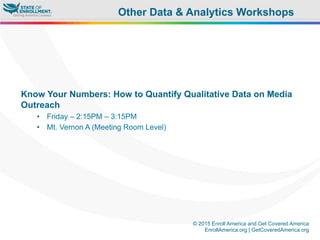 © 2015 Enroll America and Get Covered America
EnrollAmerica.org | GetCoveredAmerica.org
Know Your Numbers: How to Quantify Qualitative Data on Media
Outreach
•  Friday – 2:15PM – 3:15PM
•  Mt. Vernon A (Meeting Room Level)
Other Data & Analytics Workshops
 