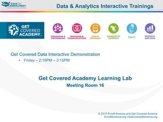 © 2015 Enroll America and Get Covered America
EnrollAmerica.org | GetCoveredAmerica.org
Get Covered Data Interactive Demonstration
•  Friday – 2:15PM – 3:15PM
Get Covered Academy Learning Lab
Meeting Room 16
Data & Analytics Interactive Trainings
 